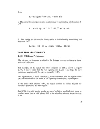 2.36:
Eb = 10 log (10-12
/ 60 kbps) = -167.8 dBJ
e. The carrier-to-noise power ratio is determined by substituting into Equation 2
.34:
C / N = 10 log ( 10- 1 2
/ 1 .2 x 10 - 1 4
) = 19 .2 dB
f. The energy per bit-to-noise density ratio is determined by substituting into
Equation 2.45:
Eb / No = 19.2 + 10 log 120 kHz / 60 kbps = 22.2 dB
2-10 ERROR PERFORMANCE
2-10-1 PSK Error Performance
The bit error performance is related to the distance between points on a signal
state-space diagram.
For example, on the signal state-space diagram for BPSK shown in Figure
2.39a, it can be seen that the two signal points (logic 1 and logic 0) have
maximum separation (d) for a given power level (D).
The figure shows, a noise vector (VN), when combined with the signal vector
(Vs), effectively shifts the phase of the signaling element (VSE) alpha degrees.
If the phase shift exceeds +90°, the signal element is shifted beyond the
threshold points into the error region.
For BPSK, it would require a noise vector of sufficient amplitude and phase to
produce more than a ±90° phase shift in the signaling element to produce an
error.
75
 