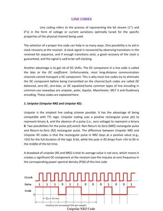 LINE CODES
Line coding refers to the process of representing the bit stream (1‟s and
0‟s) in the form of voltage or current variations optimally tuned for the specific
properties of the physical channel being used.
The selection of a proper line code can help in so many ways: One possibility is to aid in
clock recovery at the receiver. A clock signal is recovered by observing transitions in the
received bit sequence, and if enough transitions exist, a good recovery of the clock is
guaranteed, and the signal is said to be self-clocking.
Another advantage is to get rid of DC shifts. The DC component in a line code is called
the bias or the DC coefficient. Unfortunately, most long-distance communication
channels cannot transport a DC component. This is why most line codes try to eliminate
the DC component before being transmitted on the channel.Such codes are called DC
balanced, zero-DC, zero-bias, or DC equalized.Some common types of line encoding in
common-use nowadays are unipolar, polar, bipolar, Manchester, MLT-3 and Duobinary
encoding. These codes are explained here:
1. Unipolar (Unipolar NRZ and Unipolar RZ):
Unipolar is the simplest line coding scheme possible. It has the advantage of being
compatible with TTL logic. Unipolar coding uses a positive rectangular pulse p(t) to
represent binary 1, and the absence of a pulse (i.e., zero voltage) to represent a binary
0. Two possibilities for the pulse p(t) exist3: Non-Return-to-Zero (NRZ) rectangular pulse
and Return-to-Zero (RZ) rectangular pulse. The difference between Unipolar NRZ and
Unipolar RZ codes is that the rectangular pulse in NRZ stays at a positive value (e.g.,
+5V) for the full duration of the logic 1 bit, while the pule in RZ drops from +5V to 0V in
the middle of the bit time.
A drawback of unipolar (RZ and NRZ) is that its average value is not zero, which means it
creates a significant DC-component at the receiver (see the impulse at zero frequency in
the corresponding power spectral density (PSD) of this line code
 