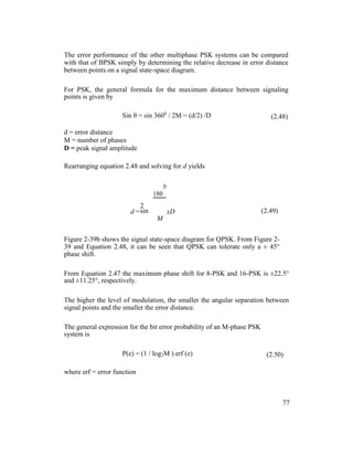 The error performance of the other multiphase PSK systems can be compared
with that of BPSK simply by determining the relative decrease in error distance
between points on a signal state-space diagram.
For PSK, the general formula for the maximum distance between signaling
points is given by
Sin θ = sin 3600
/ 2M = (d/2) /D (2.48)
d = error distance
M = number of phases
D = peak signal amplitude
Rearranging equation 2.48 and solving for d yields
180
0
2
sin (2.49)d =
M
xD
Figure 2-39b shows the signal state-space diagram for QPSK. From Figure 2-
39 and Equation 2.48, it can be seen that QPSK can tolerate only a ± 45°
phase shift.
From Equation 2.47 the maximum phase shift for 8-PSK and 16-PSK is ±22.5°
and ±11.25°, respectively.
The higher the level of modulation, the smaller the angular separation between
signal points and the smaller the error distance.
The general expression for the bit error probability of an M-phase PSK
system is
P(e) = (1 / log2M ) erf (z) (2.50)
where erf = error function
77
 