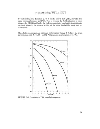z = sin(π/M) ( log 2 M )( Eb / N 0 )
By substituting into Equation 2.50, it can be shown that QPSK provides the
same error performance as BPSK. This is because the 3-dB reduction in error
distance for QPSK is offset by the 3-dB decrease in its bandwidth (in addition to
the error distance, the relative widths of the noise bandwidths must also be
considered).
Thus, both systems provide optimum performance. Figure 2-40shows the error
performance for 2-4-, 8-, 16-, and 32-PS K systems as a function of Eb / No.
FIGURE 2-40 Error rates of PSK modulation systems
78
 