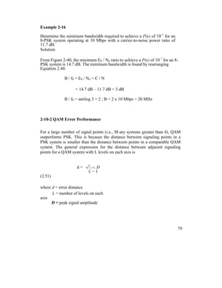 Example 2-16
Determine the minimum bandwidth required to achieve a P(e) of 10-7
for an
8-PSK system operating at 10 Mbps with a carrier-to-noise power ratio of
11.7 dB.
Solution
From Figure 2-40, the minimum Eb / No ratio to achieve a P(e) of 10-7
for an 8-
PSK system is 14.7 dB. The minimum bandwidth is found by rearranging
Equation 2.44:
B / fb = Eb / No = C / N
= 14.7 dB – 11.7 dB = 3 dB
B / fb = antilog 3 = 2 ; B = 2 x 10 Mbps = 20 MHz
2-10-2 QAM Error Performance
For a large number of signal points (i.e., M-ary systems greater than 4), QAM
outperforms PSK. This is because the distance between signaling points in a
PSK system is smaller than the distance between points in a comparable QAM
system. The general expression for the distance between adjacent signaling
points for a QAM system with L levels on each axis is
d = 2
D
L − 1
(2.51)
where d = error distance
L = number of levels on each
axis
D = peak signal amplitude
79
 