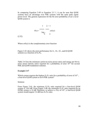 In comparing Equation 2-49 to Equation 2-5 1, it can be seen that QAM
systems have an advantage over PSK systems with the same peak signal
power level. The general expression for the bit error probability of an L-level
QAM system is
1 L − 1
P(e) = erfc(z)
log 2
L L
(2.52)
Where erfc(z) is the complementary error function
Figure 2-41 shows the error performance for 4-, 16-, 32-, and 64-QAM
systems as a function of Eb/No.
Table 2-4 lists the minimum carrier-to-noise power ratios and energy per bit-to-
noise power density ratios required for a probability of error 10-6
for several
PSK and QAM modulation schemes.
Example 2-17
Which system requires the highest Eb/No ratio for a probability of error of 10-6
,
a four-level QAM system or an 8-PSK system?
Solution
From Figure 2-41, the minimum Eb/NO ratio required for a four-level QAM
system is, 10.6 dB. From Figure 2-40, the minimum Eb/No ratio required for an
8-PSK system is 14 dB Therefore, to achieve a P(e) of 10-6
, a four-level QAM
system would require 3.4 dB less Eb/NO ratio.
80
 