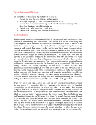 Special Instructional Objectives:
On completion of this lesson, the student will be able to:
• Explain the need for error detection and correction
• State how simple parity check can be used to detect error
• Explain how two-dimensional parity check extends error detection capability
• State how checksum is used to detect error
• Explain how cyclic redundancy check works
• Explain how Hamming code is used to correct error
3.2.1 Introduction
Environmental interference and physical defects in the communication medium can cause
random bit errors during data transmission. Error coding is a method of detecting and
correcting these errors to ensure information is transferred intact from its source to its
destination. Error coding is used for fault tolerant computing in computer memory,
magnetic and optical data storage media, satellite and deep space communications,
network communications, cellular telephone networks, and almost any other form of
digital data communication. Error coding uses mathematical formulas to encode data bits
at the source into longer bit words for transmission. The "code word" can then be
decoded at the destination to retrieve the information. The extra bits in the code word
provide redundancy that, according to the coding scheme used, will allow the destination
to use the decoding process to determine if the communication medium introduced errors
and in some cases correct them so that the data need not be retransmitted. Different error
coding schemes are chosen depending on the types of errors expected, the
communication medium's expected error rate, and whether or not data retransmission is
possible. Faster processors and better communications technology make more complex
coding schemes, with better error detecting and correcting capabilities, possible for
smaller embedded systems, allowing for more robust communications. However,
tradeoffs between bandwidth and coding overhead, coding complexity and allowable
coding delay between transmissions, must be considered for each application.
Even if we know what type of errors can occur, we can’t simple recognize them. We can
do this simply by comparing this copy received with another copy of intended
transmission. In this mechanism the source data block is send twice. The receiver
compares them with the help of a comparator and if those two blocks differ, a request for
re-transmission is made. To achieve forward error correction, three sets of the same data
block are sent and majority decision selects the correct block. These methods are very
inefficient and increase the traffic two or three times. Fortunately there are more efficient
error detection and correction codes. There are two basic strategies for dealing with
errors. One way is to include enough redundant information (extra bits are introduced
into the data stream at the transmitter on a regular and logical basis) along with each
block of data sent to enable the receiver to deduce what the transmitted character must
have been. The other way is to include only enough redundancy to allow the receiver to
deduce that error has occurred, but not which error has occurred and the receiver asks for
 