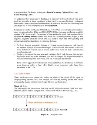 a retransmission. The former strategy uses Error-Correcting Codes and latter uses
Error-detecting Codes.
To understand how errors can be handled, it is necessary to look closely at what error
really is. Normally, a frame consists of m-data bits (i.e., message bits) and r-redundant
bits (or check bits). Let the total number of bits be n (m + r). An n-bit unit containing data
and check-bits is often referred to as an n-bit codeword.
Given any two code- words, say 10010101 and 11010100, it is possible to determine how
many corresponding bits differ, just EXCLUSIVE OR the two code-words, and count the
number of 1’s in the result. The number of bits position in which code words differ is
called the Hamming distance. If two code words are a Hamming distance d-apart, it will
require d single-bit errors to convert one code word to other. The error detecting and
correcting properties depends on its Hamming distance.
• To detect d errors, you need a distance (d+1) code because with such a code there is
no way that d-single bit errors can change a valid code word into another valid code
word. Whenever receiver sees an invalid code word, it can tell that a transmission
error has occurred.
• Similarly, to correct d errors, you need a distance 2d+1 code because that way the
legal code words are so far apart that even with d changes, the original codeword is
still closer than any other code-word, so it can be uniquely determined.
First, various types of errors have been introduced in Sec. 3.2.2 followed by different
error detecting codes in Sec. 3.2.3. Finally, error correcting codes have been
introduced in Sec. 3.2.4.
3.2.2 Types of errors
These interferences can change the timing and shape of the signal. If the signal is
carrying binary encoded data, such changes can alter the meaning of the data. These
errors can be divided into two types: Single-bit error and Burst error.
Single-bit Error
The term single- bit error means that only one bit of given data unit (such as a byte,
character, or data unit) is changed from 1 to 0 or from 0 to 1 as shown in Fig. 3.2.1.
Sent0 1 0 1 1 1 0 0 1 0 1 0 1 1 1 0
Single bit change (1 is changed to 0)
Received0 1 0 1 0 1 0 0 1 0 1 0 1 1 1 0
Figure 3.2.1 Single bit error
 