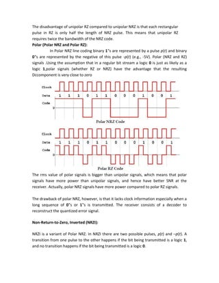 The disadvantage of unipolar RZ compared to unipolar NRZ is that each rectangular
pulse in RZ is only half the length of NRZ pulse. This means that unipolar RZ
requires twice the bandwidth of the NRZ code.
Polar (Polar NRZ and Polar RZ):
In Polar NRZ line coding binary 1‟s are represented by a pulse p(t) and binary
0‟s are represented by the negative of this pulse -p(t) (e.g., -5V). Polar (NRZ and RZ)
signals .Using the assumption that in a regular bit stream a logic 0 is just as likely as a
logic 1,polar signals (whether RZ or NRZ) have the advantage that the resulting
Dccomponent is very close to zero
The rms value of polar signals is bigger than unipolar signals, which means that polar
signals have more power than unipolar signals, and hence have better SNR at the
receiver. Actually, polar NRZ signals have more power compared to polar RZ signals.
The drawback of polar NRZ, however, is that it lacks clock information especially when a
long sequence of 0‟s or 1‟s is transmitted. The receiver consists of a decoder to
reconstruct the quantized error signal.
Non-Return-to-Zero, Inverted (NRZI):
NRZI is a variant of Polar NRZ. In NRZI there are two possible pulses, p(t) and –p(t). A
transition from one pulse to the other happens if the bit being transmitted is a logic 1,
and no transition happens if the bit being transmitted is a logic 0.
 
