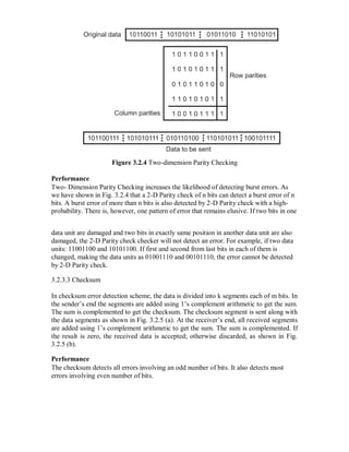 Figure 3.2.4 Two-dimension Parity Checking
Performance
Two- Dimension Parity Checking increases the likelihood of detecting burst errors. As
we have shown in Fig. 3.2.4 that a 2-D Parity check of n bits can detect a burst error of n
bits. A burst error of more than n bits is also detected by 2-D Parity check with a high-
probability. There is, however, one pattern of error that remains elusive. If two bits in one
data unit are damaged and two bits in exactly same position in another data unit are also
damaged, the 2-D Parity check checker will not detect an error. For example, if two data
units: 11001100 and 10101100. If first and second from last bits in each of them is
changed, making the data units as 01001110 and 00101110, the error cannot be detected
by 2-D Parity check.
3.2.3.3 Checksum
In checksum error detection scheme, the data is divided into k segments each of m bits. In
the sender’s end the segments are added using 1’s complement arithmetic to get the sum.
The sum is complemented to get the checksum. The checksum segment is sent along with
the data segments as shown in Fig. 3.2.5 (a). At the receiver’s end, all received segments
are added using 1’s complement arithmetic to get the sum. The sum is complemented. If
the result is zero, the received data is accepted; otherwise discarded, as shown in Fig.
3.2.5 (b).
Performance
The checksum detects all errors involving an odd number of bits. It also detects most
errors involving even number of bits.
 