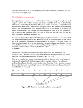 cases it is inefficient to do so. For this reason, most error correction is limited to one, two
or at the most three-bit errors.
3.2.4.1 Single-bit error correction
Concept of error-correction can be easily understood by examining the simplest case of
single-bit errors. As we have already seen that a single-bit error can be detected by
addition of a parity bit (VRC) with the data, which needed to be send. A single additional
bit can detect error, but it’s not sufficient enough to correct that error too. For correcting
an error one has to know the exact position of error, i.e. exactly which bit is in error (to
locate the invalid bits). For example, to correct a single-bit error in an ASCII character,
the error correction must determine which one of the seven bits is in error. To this, we
have to add some additional redundant bits.
To calculate the numbers of redundant bits (r) required to correct d data bits, let us find
out the relationship between the two. So we have (d+r) as the total number of bits, which
are to be transmitted; then r must be able to indicate at least d+r+1 different values. Of
these, one value means no error, and remaining d+r values indicate error location of error
in each of d+r locations. So, d+r+1 states must be distinguishable by r bits, and r bits can
indicates 2r
states. Hence, 2r
must be greater than d+r+1.
2r
>= d+r+1
The value of r must be determined by putting in the value of d in the relation. For
example, if d is 7, then the smallest value of r that satisfies the above relation is 4. So the
total bits, which are to be transmitted is 11 bits (d+r = 7+4 =11).
Now let us examine how we can manipulate these bits to discover which bit is in error. A
technique developed by R.W.Hamming provides a practical solution. The solution or
coding scheme he developed is commonly known as Hamming Code. Hamming code can
be applied to data units of any length and uses the relationship between the data bits and
redundant bits as discussed.
11 10 9 8 7 6 5 4 3 2 1
d d d r d d d r d r r
Redundant bits
Figure 3.2.8 Positions of redundancy bits in hamming code
 