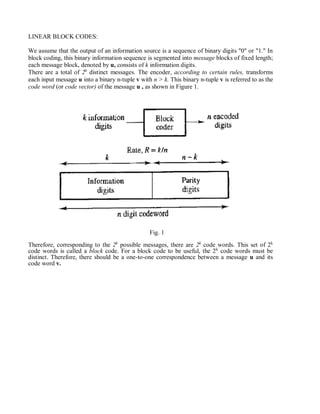 LINEAR BLOCK CODES:
We assume that the output of an information source is a sequence of binary digits "0" or "1." In
block coding, this binary information sequence is segmented into message blocks of fixed length;
each message block, denoted by u, consists of k information digits.
There are a total of 2k
distinct messages. The encoder, according to certain rules, transforms
each input message u into a binary n-tuple v with n > k. This binary n-tuple v is referred to as the
code word (or code vector) of the message u , as shown in Figure 1.
Fig. 1
Therefore, corresponding to the 2k
possible messages, there are 2k
code words. This set of 2k
code words is called a block code. For a block code to be useful, the 2k
code words must be
distinct. Therefore, there should be a one-to-one correspondence between a message u and its
code word v.
 
