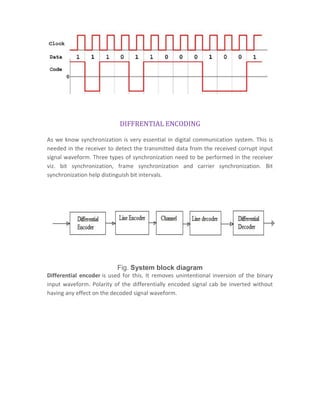DIFFRENTIAL ENCODING
As we know synchronization is very essential in digital communication system. This is
needed in the receiver to detect the transmitted data from the received corrupt input
signal waveform. Three types of synchronization need to be performed in the receiver
viz. bit synchronization, frame synchronization and carrier synchronization. Bit
synchronization help distinguish bit intervals.
Fig. System block diagram
Differential encoder is used for this. It removes unintentional inversion of the binary
input waveform. Polarity of the differentially encoded signal cab be inverted without
having any effect on the decoded signal waveform.
 
