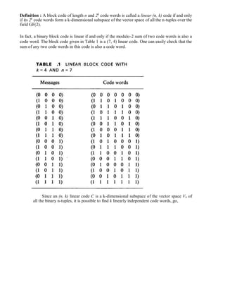 Definition : A block code of length n and 2k
code words is called a linear (n, k) code if and only
if its 2k
code words form a k-dimensional subspace of the vector space of all the n-tuples over the
field GF(2).
In fact, a binary block code is linear if and only if the modulo-2 sum of two code words is also a
code word. The block code given in Table 1 is a (7, 4) linear code. One can easily check that the
sum of any two code words in this code is also a code word.
Since an (n, k) linear code C is a k-dimensional subspace of the vector space Vn of
all the binary n-tuples, it is possible to find k linearly independent code words, go,
 