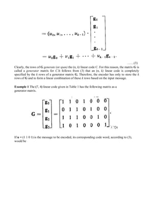 ……(3)
Clearly, the rows of G generate (or span) the (n, k) linear code C. For this reason, the matrix G is
called a generator matrix for C.It follows from (3) that an (n, k) linear code is completely
specified by the k rows of a generator matrix G. Therefore, the encoder has only to store the k
rows of G and to form a linear combination of these k rows based on the input message.
Example 1 The (7, 4) linear code given in Table 1 has the following matrix as a
generator matrix.
If u = (1 1 0 1) is the message to be encoded, its corresponding code word, according to (3),
would be
 