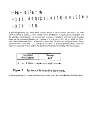 A desirable property for a linear block code to possess is the systematic structure of the code
words as shown in Figure 2, where a code word is divided into two parts, the message part and
the redundant checking part. The message part consists of k unaltered information (or message)
digits and the redundant checking part consists of n — k parity-check digits, which are linear
sums of the information digits. A linear block code with this structure is referred to as a linear
systematic block code. The (7, 4) code given in Table 1 is a linear systematic block code; the
rightmost four digits of each code word are identical to the corresponding information digits.
2
A linear systematic (n, k) code is completely specified by a k x n matrix G of the following form:
 