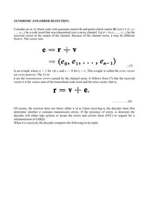 SYNDROME AND ERROR DETECTION:
Consider an (n, k) linear code with generator matrix G and parity-check matrix H. Let v = (v 0,v1
, ….vn-1 ) be a code word that was transmitted over a noisy channel. Let r = (r0,r1,….., rn -1) be the
received vector at the output of the channel. Because of the channel noise, r may be different
from v. The vector sum
…(7)
Is an n-tuple where ei = 1 for ri≠ vi and e i = 0 for ri = vi. This n-tuple is called the error vector
(or error pattern). The 1's in
e are the transmission errors caused by the channel noise. It follows from (7) that the received
vector r is the vector sum of the transmitted code word and the error vector, that is,
……………(8)
Of course, the receiver does not know either v or e. Upon receiving r, the decoder must first
determine whether r contains transmission errors. If the presence of errors is detected, the
decoder will either take actions to locate the errors and correct them (FEC) or request for a
retransmission of (ARQ).
When r is received, the decoder computes the following (n-k)-tuple:
 