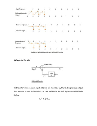 DifferentialEncoder
In the differential encoder, input data bits are modulo 2 SUM with the previous output
bits. Modulo 2 SUM is same as EX-OR. The differential encoder equation is mentioned
below.
en = dn ⊕ en-1
 
