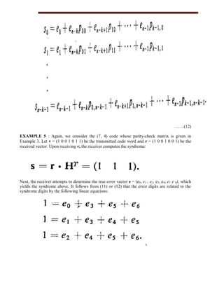 …….(12)
EXAMPLE 5 : Again, we consider the (7, 4) code whose parity-check matrix is given in
Example 3. Let v = (1 0 0 1 0 1 1) be the transmitted code word and r = (1 0 0 1 0 0 1) be the
received vector. Upon receiving r, the receiver computes the syndrome:
Next, the receiver attempts to determine the true error vector e = (e0, e1 , e2, e3, e4, e5 ,e 6), which
yields the syndrome above. It follows from (11) or (12) that the error digits are related to the
syndrome digits by the following linear equations:
 