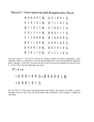 The error vector e = (0 0 0 0 0 1 0) has the smallest number of nonzero components. If the
channel is a BSC, e = (0 0 0 0 0 1 0) is the most probable error vector that satisfies the equations
above. Taking e = (0 0 0 0 0 1 0) as the true error vector, the receiver decodes the received vector
r = (1 0 0 1 0 0 1) into the following code word:
We see that v* is the actual transmitted code word. Hence, the receiver has made a correct
decoding. Later we show that the (7, 4) linear code considered in this example is capable of
correcting
 