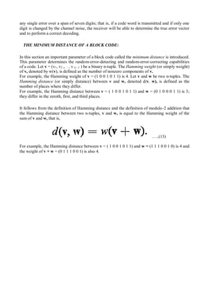 any single error over a span of seven digits; that is, if a code word is transmitted and if only one
digit is changed by the channel noise, the receiver will be able to determine the true error vector
and to perform a correct decoding.
THE MINIMUM DISTANCE OF A BLOCK CODE:
In this section an important parameter of a block code called the minimum distance is introduced.
This parameter determines the random-error-detecting and random-error-correcting capabilities
of a code. Let v = (v1, v2 ,. . , v n - 1 ) be a binary n-tuple. The Hamming weight (or simply weight)
of v, denoted by w(v), is defined as the number of nonzero components of v.
For example, the Hamming weight of v = (1 0 0 1 0 1 1) is 4. Let v and w be two n-tuples. The
Hamming distance (or simply distance) between v and w, denoted d(v, w), is defined as the
number of places where they differ.
For example, the Hamming distance between v = ( 1 0 0 1 0 1 1) and w = (0 1 0 0 0 1 1) is 3;
they differ in the zeroth, first, and third places.
It follows from the definition of Hamming distance and the definition of modulo-2 addition that
the Hamming distance between two n-tuples, v and w, is equal to the Hamming weight of the
sum of v and w, that is,
…..(13)
For example, the Hamming distance between v = ( 1 0 0 1 0 1 1) and w = (1 1 1 0 0 1 0) is 4 and
the weight of v + w = (0 1 1 1 0 0 1) is also 4.
 