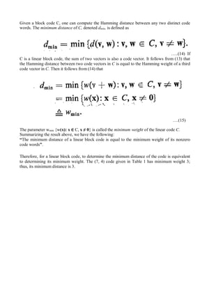 Given a block code C, one can compute the Hamming distance between any two distinct code
words. The minimum distance of C, denoted dmin, is defined as
…..(14) If
C is a linear block code, the sum of two vectors is also a code vector. It follows from (13) that
the Hamming distance between two code vectors in C is equal to the Hamming weight of a third
code vector in C. Then it follows from (14) that
….(15)
The parameter wmin {w(x): x ∈ C, x ≠ 0} is called the minimum weight of the linear code C.
Summarizing the result above, we have the following:
“The minimum distance of a linear block code is equal to the minimum weight of its nonzero
code words”.
Therefore, for a linear block code, to determine the minimum distance of the code is equivalent
to determining its minimum weight. The (7, 4) code given in Table 1 has minimum weight 3;
thus, its minimum distance is 3.
 