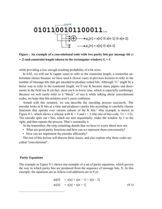 Figure : An example of a convolutional code with two parity bits per message bit (r
= 2) and constraint length (shown in the rectangular window) K = 3.
while providing a low enough resulting probability of a bit error.
In 6.02, we will use K (upper case) to refer to the constraint length, a somewhat un-
fortunate choice because we have used k (lower case) in previous lectures to refer to the
number of message bits that get encoded to produce coded bits. Although “L” might be a
better way to refer to the constraint length, we’ll use K because many papers and docu-
ments in the field use K (in fact, most use k in lower case, which is especially confusing).
Because we will rarely refer to a “block” of size k while talking about convolutional
codes, we hope that this notation won’t cause confusion.
Armed with this notation, we can describe the encoding process succinctly. The
encoder looks at K bits at a time and produces r parity bits according to carefully chosen
functions that operate over various subsets of the K bits.1
One example is shown in
Figure 8-1, which shows a scheme with K = 3 and r = 2 (the rate of this code, 1/r = 1/2).
The encoder spits out r bits, which are sent sequentially, slides the window by 1 to the
right, and then repeats the process. That’s essentially it.
At the transmitter, the only remaining details that we have to worry about now are:
• What are good parity functions and how can we represent them conveniently?
• How can we implement the encoder efficiently?
The rest of this lecture will discuss these issues, and also explain why these codes are
called “convolutional”.
Parity Equations
The example in Figure 8-1 shows one example of a set of parity equations, which govern
the way in which parity bits are produced from the sequence of message bits, X. In this
example, the equations are as follows (all additions are in F2)):
p0[n] = x[n] + x[n − 1] + x[n − 2]
(8.1)p1[n] = x[n] + x[n − 1]
 
