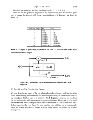 p1[3] = (1 + 1)= 0. (8.5)
Therefore, the parity bits sent over the channel are [1, 1, 1, 1, 0, 0, 0, 0, . . .].
There are several generator polynomials, but understanding how to construct good
ones is outside the scope of 6.02. Some examples (found by J. Busgang) are shown in
Table 8-1.
Constraint length G1 G2
3 110 111
4 1101 1110
5 11010 11101
6 110101 111011
7 110101 110101
8 110111 1110011
9 110111 111001101
10 110111001 1110011001
Table : Examples of generator polynomials for rate 1/2 convolutional codes with
different constraint lengths.
Figure 8-2: Block diagram view of convolutional coding with shift
registers.
8.3 Two Views of the Convolutional Encoder
We now describe two views of the convolutional encoder, which we will find useful in
better understanding convolutional codes and in implementing the encoding and decod-
ing procedures. The first view is in terms of a block diagram, where one can construct
the mechanism using shift registers that are connected together. The second is in terms of
a state machine, which corresponds to a view of the encoder as a set of states with well-
defined transitions between them. The state machine view will turn out to be extremely
useful in figuring out how to decode a set of parity bits to reconstruct the original
message bits.
 