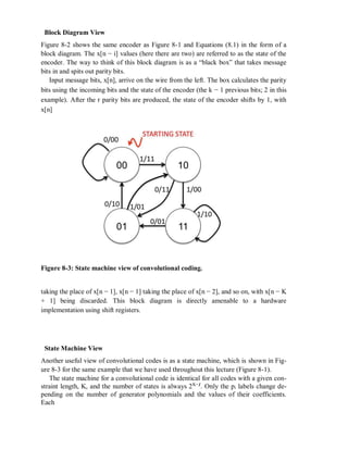 Block Diagram View
Figure 8-2 shows the same encoder as Figure 8-1 and Equations (8.1) in the form of a
block diagram. The x[n − i] values (here there are two) are referred to as the state of the
encoder. The way to think of this block diagram is as a “black box” that takes message
bits in and spits out parity bits.
Input message bits, x[n], arrive on the wire from the left. The box calculates the parity
bits using the incoming bits and the state of the encoder (the k − 1 previous bits; 2 in this
example). After the r parity bits are produced, the state of the encoder shifts by 1, with
x[n]
Figure 8-3: State machine view of convolutional coding.
taking the place of x[n − 1], x[n − 1] taking the place of x[n − 2], and so on, with x[n − K
+ 1] being discarded. This block diagram is directly amenable to a hardware
implementation using shift registers.
State Machine View
Another useful view of convolutional codes is as a state machine, which is shown in Fig-
ure 8-3 for the same example that we have used throughout this lecture (Figure 8-1).
The state machine for a convolutional code is identical for all codes with a given con-
straint length, K, and the number of states is always 2K−1
. Only the pi labels change de-
pending on the number of generator polynomials and the values of their coefficients.
Each
 