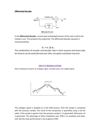 DifferentialDecoder
In the differential decoder, current input and delayed version of the same is fed to the
module 2 sum. This produces the output bits. The differential decoder equation is
mentioned below.
d'n = e'n ⊕ e'n-1
This combination of encoder and decoder help in clock recovery and hence data
bit streams can be easily derived even after corruption and phase inversion.
DELTA MODULATION
Delta modulation converts an analogue signal, normally voice, into a digital signal.
The analogue signal is sampled as in the PCM process. Then the sample is compared
with the previous sample. The result of the comparison is quantified using a one bit
coder. If the sample is greater than the previous sample a 1 is generated. Otherwise a 0
is generated. The advantage of delta modulation over PCM is its simplicity and lower
cost. But the noise performance is not as good as PCM.
0
1
0
0 0
0
1
0
0
0
1
1
1
1 1
0
1
granular noise
 