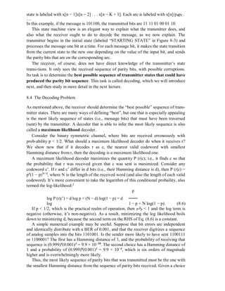 state is labeled with x[n − 1]x[n − 2] . . . x[n − K + 1]. Each arc is labeled with x[n]/p0p1 .
. ..
In this example, if the message is 101100, the transmitted bits are 11 11 01 00 01 10.
This state machine view is an elegant way to explain what the transmitter does, and
also what the receiver ought to do to decode the message, as we now explain. The
transmitter begins in the initial state (labeled “STARTING STATE” in Figure 8-3) and
processes the message one bit at a time. For each message bit, it makes the state transition
from the current state to the new one depending on the value of the input bit, and sends
the parity bits that are on the corresponding arc.
The receiver, of course, does not have direct knowledge of the transmitter’s state
transi-tions. It only sees the received sequence of parity bits, with possible corruptions.
Its task is to determine the best possible sequence of transmitter states that could have
produced the parity bit sequence. This task is called decoding, which we will introduce
next, and then study in more detail in the next lecture.
8.4 The Decoding Problem
As mentioned above, the receiver should determine the “best possible” sequence of trans-
mitter states. There are many ways of defining “best”, but one that is especially appealing
is the most likely sequence of states (i.e., message bits) that must have been traversed
(sent) by the transmitter. A decoder that is able to infer the most likely sequence is also
called a maximum likelihood decoder.
Consider the binary symmetric channel, where bits are received erroneously with
prob-ability p < 1/2. What should a maximum likelihood decoder do when it receives r?
We show now that if it decodes r as c, the nearest valid codeword with smallest
Hamming distance from r, then the decoding is a maximum likelihood one.
A maximum likelihood decoder maximizes the quantity P (r|c); i.e., it finds c so that
the probability that r was received given that c was sent is maximized. Consider any
codeword c˜. If r and c˜ differ in d bits (i.e., their Hamming distance is d), then P (r|c) =
pd
(1 − p)N−d
, where N is the length of the received word (and also the length of each valid
codeword). It’s more convenient to take the logarithm of this conditional probaility, also
termed the log-likelihood:2
log P (r|c˜) = d log p + (N − d) log(1 − p) = d
log
p
+ N log(1 − p). (8.6)1 − p
If p < 1/2, which is the practical realm of operation, then 1−
p
p < 1 and the log term is
negative (otherwise, it’s non-negative). As a result, minimizing the log likelihood boils
down to minimizing d, because the second term on the RHS of Eq. (8.6) is a constant.
A simple numerical example may be useful. Suppose that bit errors are independent
and identically distribute with a BER of 0.001, and that the receiver digitizes a sequence
of analog samples into the bits 1101001. Is the sender more likely to have sent 1100111
or 1100001? The first has a Hamming distance of 3, and the probability of receiving that
sequence is (0.999)4
(0.001)3
= 9.9 × 10−10
. The second choice has a Hamming distance of
1 and a probability of (0.999)6
(0.001)1
= 9.9 × 10−4
, which is six orders of magnitude
higher and is overwhelmingly more likely.
Thus, the most likely sequence of parity bits that was transmitted must be the one with
the smallest Hamming distance from the sequence of parity bits received. Given a choice
 