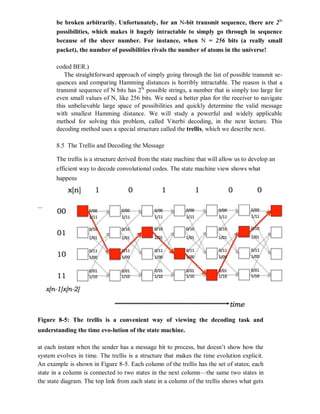 be broken arbitrarily. Unfortunately, for an N-bit transmit sequence, there are 2N
possibilities, which makes it hugely intractable to simply go through in sequence
because of the sheer number. For instance, when N = 256 bits (a really small
packet), the number of possibilities rivals the number of atoms in the universe!
coded BER.)
The straightforward approach of simply going through the list of possible transmit se-
quences and comparing Hamming distances is horribly intractable. The reason is that a
transmit sequence of N bits has 2N
possible strings, a number that is simply too large for
even small values of N, like 256 bits. We need a better plan for the receiver to navigate
this unbelievable large space of possibilities and quickly determine the valid message
with smallest Hamming distance. We will study a powerful and widely applicable
method for solving this problem, called Viterbi decoding, in the next lecture. This
decoding method uses a special structure called the trellis, which we describe next.
8.5 The Trellis and Decoding the Message
The trellis is a structure derived from the state machine that will allow us to develop an
efficient way to decode convolutional codes. The state machine view shows what
happens
Figure 8-5: The trellis is a convenient way of viewing the decoding task and
understanding the time evo-lution of the state machine.
at each instant when the sender has a message bit to process, but doesn’t show how the
system evolves in time. The trellis is a structure that makes the time evolution explicit.
An example is shown in Figure 8-5. Each column of the trellis has the set of states; each
state in a column is connected to two states in the next column—the same two states in
the state diagram. The top link from each state in a column of the trellis shows what gets
 