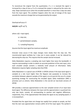 To reconstruct the original from the quantization, if a 1 is received the signal is
increased by a step of size q, if a 0 is received the output is reduced by the same size
step. Slope overload occurs when the encoded waveform is more than a step size away
from the input signal. This condition happens when the rate of change of the input
exceeds the maximum change that can be generated by the output.
Overload will occur if:
dx(t)/dt  q /T = q * fs
where: x(t) = input signal,
q = step size,
T = period between samples,
fs = sampling frequency
Assume that the input signal has maximum amplitude
Granular noise occurs if the slope changes more slowly than the step size. The
reconstructed signal oscillates by 1 step size in every sample. It can be reduced by
decreasing the step size. This requires that the sample rate be increased.
Delta Modulation requires a sampling rate much higher than twice the bandwidth. It
requires oversampling in order to obtain an accurate prediction of the next input, since
each encoded sample contains a relatively small amount of information. Delta
Modulation requires higher sampling rates than PCM.
Delta Modulation is a special case of DPCM. In DPCM scheme if the base band signal is
sampled at a rate much higher than the Nyquist rate purposely to increase the
correlation between adjacent samples of the signal, so as to permit the use of a simple
quantizing strategy for constructing the encoded signal, Delta modulation (DM) is
precisely such as scheme. Delta Modulation is the one-bit (or two-level) versions of
DPCM.
DM provides a staircase approximation to the over sampled version of an input base
band signal. The difference between the input and the approximation is quantized into
only two levels, namely, ±δ corresponding to positive and negative differences,
respectively, Thus, if the approximation falls below the signal at any sampling epoch, it
is increased by δ.
Provided that the signal does not change too rapidly from sample to sample, we find
that the stair case approximation remains within ±δ of the input signal. The symbol δ
 