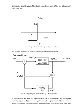 denotes the absolute value of the two representation levels of the one-bit quantizer
used in the DM.
Output
+δ
0
Input
-δ
Input-Output characteristics of the delta modulator.
Let the input signal be x(t) and the staircase approximation to it is u(t).
Sampled Input
e(nTs)
x(nTs) b(nTs) Output
One - BitΣ
+ Quantizer
^
x(nTs)
Σ
Delay
Ts u(nTs)
Block diagram for Transmitter of a DM system
In the receiver the stair case approximation u(t) is reconstructed by passing the
incoming sequence of positive and negative pulses through an accumulator in a manner
similar to that used in the transmitter. The out-of –band quantization noise in the high
 