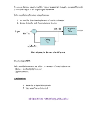 frequency staircase waveform u(t) is rejected by passing it through a low-pass filter with
a band-width equal to the original signal bandwidth.
Delta modulation offers two unique features:
1. No need for Word Framing because of one-bit code word.
2. Simple design for both Transmitter and Receiver
u(nTs) Low pass
Input Σ Filter
b(nTs)
Delay
Ts
u(nTs-Ts)
Block diagram for Receiver of a DM system
Disadvantage of DM:
Delta modulation systems are subject to two types of quantization error:
(1) slope –overload distortion, and
(2) granular noise.
Applications
1. Hierarchy of Digital Multiplexers
2. Light wave Transmission Link
DIFFERENTIAL PCM (DPCM) AND ADPCM
 