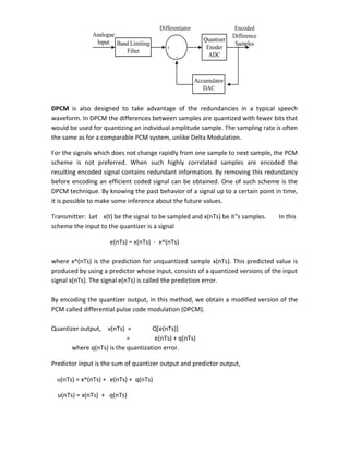 DPCM is also designed to take advantage of the redundancies in a typical speech
waveform. In DPCM the differences between samples are quantized with fewer bits that
would be used for quantizing an individual amplitude sample. The sampling rate is often
the same as for a comparable PCM system, unlike Delta Modulation.
For the signals which does not change rapidly from one sample to next sample, the PCM
scheme is not preferred. When such highly correlated samples are encoded the
resulting encoded signal contains redundant information. By removing this redundancy
before encoding an efficient coded signal can be obtained. One of such scheme is the
DPCM technique. By knowing the past behavior of a signal up to a certain point in time,
it is possible to make some inference about the future values.
Transmitter: Let x(t) be the signal to be sampled and x(nTs) be it‟s samples. In this
scheme the input to the quantizer is a signal
e(nTs) = x(nTs) - x^(nTs)
where x^(nTs) is the prediction for unquantized sample x(nTs). This predicted value is
produced by using a predictor whose input, consists of a quantized versions of the input
signal x(nTs). The signal e(nTs) is called the prediction error.
By encoding the quantizer output, in this method, we obtain a modified version of the
PCM called differential pulse code modulation (DPCM).
Quantizer output, v(nTs) = Q[e(nTs)]
= e(nTs) + q(nTs)
where q(nTs) is the quantization error.
Predictor input is the sum of quantizer output and predictor output,
u(nTs) = x^(nTs) + e(nTs) + q(nTs)
u(nTs) = x(nTs) + q(nTs)
Accumulator
DAC
Quantiser
Enoder
ADC
Band Limiting
Filter +
-
Differentiator
Analogue
Input
Encoded
Difference
Samples
 