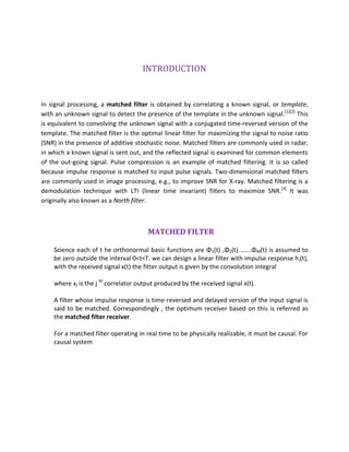 INTRODUCTION
In signal processing, a matched filter is obtained by correlating a known signal, or template,
with an unknown signal to detect the presence of the template in the unknown signal.[1][2]
This
is equivalent to convolving the unknown signal with a conjugated time-reversed version of the
template. The matched filter is the optimal linear filter for maximizing the signal to noise ratio
(SNR) in the presence of additive stochastic noise. Matched filters are commonly used in radar,
in which a known signal is sent out, and the reflected signal is examined for common elements
of the out-going signal. Pulse compression is an example of matched filtering. It is so called
because impulse response is matched to input pulse signals. Two-dimensional matched filters
are commonly used in image processing, e.g., to improve SNR for X-ray. Matched filtering is a
demodulation technique with LTI (linear time invariant) filters to maximize SNR.[3]
It was
originally also known as a North filter.
MATCHED FILTER
Science each of t he orthonormal basic functions are Φ1(t) ,Φ2(t) …….ΦM(t) is assumed to
be zero outside the interval 0<t<T. we can design a linear filter with impulse response hj(t),
with the received signal x(t) the fitter output is given by the convolution integral
where xj is the j th
correlator output produced by the received signal x(t).
A filter whose impulse response is time-reversed and delayed version of the input signal is
said to be matched. Correspondingly , the optimum receiver based on this is referred as
the matched filter receiver.
For a matched filter operating in real time to be physically realizable, it must be causal. For
causal system
 