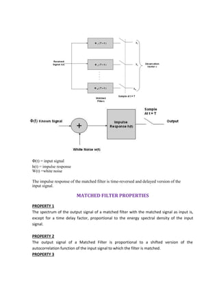 Φ(t) = input signal
h(t) = impulse response
W(t) =white noise
The impulse response of the matched filter is time-reversed and delayed version of the
input signal.
MATCHED FILTER PROPERTIES
PROPERTY 1
The spectrum of the output signal of a matched filter with the matched signal as input is,
except for a time delay factor, proportional to the energy spectral density of the input
signal.
PROPERTY 2
The output signal of a Matched Filter is proportional to a shifted version of the
autocorrelation function of the input signal to which the filter is matched.
PROPERTY 3
 