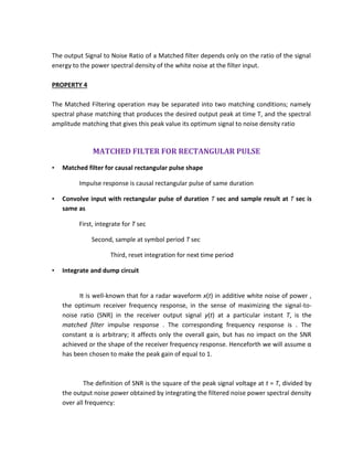 The output Signal to Noise Ratio of a Matched filter depends only on the ratio of the signal
energy to the power spectral density of the white noise at the filter input.
PROPERTY 4
The Matched Filtering operation may be separated into two matching conditions; namely
spectral phase matching that produces the desired output peak at time T, and the spectral
amplitude matching that gives this peak value its optimum signal to noise density ratio
MATCHED FILTER FOR RECTANGULAR PULSE
• Matched filter for causal rectangular pulse shape
Impulse response is causal rectangular pulse of same duration
• Convolve input with rectangular pulse of duration T sec and sample result at T sec is
same as
First, integrate for T sec
Second, sample at symbol period T sec
Third, reset integration for next time period
• Integrate and dump circuit
It is well-known that for a radar waveform x(t) in additive white noise of power ,
the optimum receiver frequency response, in the sense of maximizing the signal-to-
noise ratio (SNR) in the receiver output signal y(t) at a particular instant T, is the
matched filter impulse response . The corresponding frequency response is . The
constant α is arbitrary; it affects only the overall gain, but has no impact on the SNR
achieved or the shape of the receiver frequency response. Henceforth we will assume α
has been chosen to make the peak gain of equal to 1.
The definition of SNR is the square of the peak signal voltage at t = T, divided by
the output noise power obtained by integrating the filtered noise power spectral density
over all frequency:
 