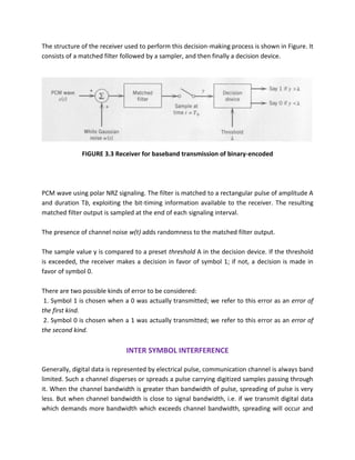 The structure of the receiver used to perform this decision-making process is shown in Figure. It
consists of a matched filter followed by a sampler, and then finally a decision device.
FIGURE 3.3 Receiver for baseband transmission of binary-encoded
PCM wave using polar NRZ signaling. The filter is matched to a rectangular pulse of amplitude A
and duration Tb, exploiting the bit-timing information available to the receiver. The resulting
matched filter output is sampled at the end of each signaling interval.
The presence of channel noise w(t) adds randomness to the matched filter output.
The sample value y is compared to a preset threshold A in the decision device. If the threshold
is exceeded, the receiver makes a decision in favor of symbol 1; if not, a decision is made in
favor of symbol 0.
There are two possible kinds of error to be considered:
1. Symbol 1 is chosen when a 0 was actually transmitted; we refer to this error as an error of
the first kind.
2. Symbol 0 is chosen when a 1 was actually transmitted; we refer to this error as an error of
the second kind.
INTER SYMBOL INTERFERENCE
Generally, digital data is represented by electrical pulse, communication channel is always band
limited. Such a channel disperses or spreads a pulse carrying digitized samples passing through
it. When the channel bandwidth is greater than bandwidth of pulse, spreading of pulse is very
less. But when channel bandwidth is close to signal bandwidth, i.e. if we transmit digital data
which demands more bandwidth which exceeds channel bandwidth, spreading will occur and
 