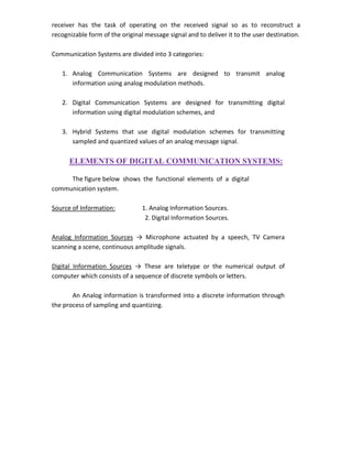 receiver has the task of operating on the received signal so as to reconstruct a
recognizable form of the original message signal and to deliver it to the user destination.
Communication Systems are divided into 3 categories:
1. Analog Communication Systems are designed to transmit analog
information using analog modulation methods.
2. Digital Communication Systems are designed for transmitting digital
information using digital modulation schemes, and
3. Hybrid Systems that use digital modulation schemes for transmitting
sampled and quantized values of an analog message signal.
ELEMENTS OF DIGITAL COMMUNICATION SYSTEMS:
The figure below shows the functional elements of a digital
communication system.
Source of Information: 1. Analog Information Sources.
2. Digital Information Sources.
Analog Information Sources → Microphone actuated by a speech, TV Camera
scanning a scene, continuous amplitude signals.
Digital Information Sources → These are teletype or the numerical output of
computer which consists of a sequence of discrete symbols or letters.
An Analog information is transformed into a discrete information through
the process of sampling and quantizing.
 