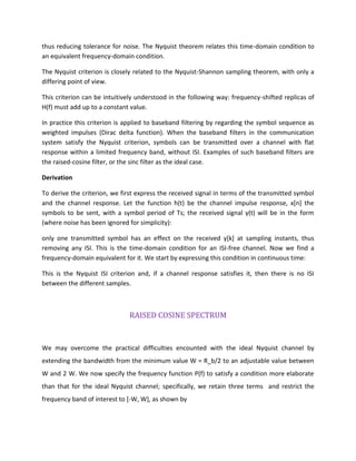 thus reducing tolerance for noise. The Nyquist theorem relates this time-domain condition to
an equivalent frequency-domain condition.
The Nyquist criterion is closely related to the Nyquist-Shannon sampling theorem, with only a
differing point of view.
This criterion can be intuitively understood in the following way: frequency-shifted replicas of
H(f) must add up to a constant value.
In practice this criterion is applied to baseband filtering by regarding the symbol sequence as
weighted impulses (Dirac delta function). When the baseband filters in the communication
system satisfy the Nyquist criterion, symbols can be transmitted over a channel with flat
response within a limited frequency band, without ISI. Examples of such baseband filters are
the raised-cosine filter, or the sinc filter as the ideal case.
Derivation
To derive the criterion, we first express the received signal in terms of the transmitted symbol
and the channel response. Let the function h(t) be the channel impulse response, x[n] the
symbols to be sent, with a symbol period of Ts; the received signal y(t) will be in the form
(where noise has been ignored for simplicity):
only one transmitted symbol has an effect on the received y[k] at sampling instants, thus
removing any ISI. This is the time-domain condition for an ISI-free channel. Now we find a
frequency-domain equivalent for it. We start by expressing this condition in continuous time:
This is the Nyquist ISI criterion and, if a channel response satisfies it, then there is no ISI
between the different samples.
RAISED COSINE SPECTRUM
We may overcome the practical difficulties encounted with the ideal Nyquist channel by
extending the bandwidth from the minimum value W = R_b/2 to an adjustable value between
W and 2 W. We now specify the frequency function P(f) to satisfy a condition more elaborate
than that for the ideal Nyquist channel; specifically, we retain three terms and restrict the
frequency band of interest to [-W, W], as shown by
 