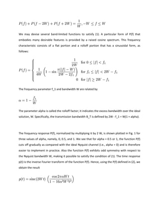 We may devise several band-limited functions to satisfy (1). A particular form of P(f) that
embodies many desirable features is provided by a raised cosine spectrum. This frequency
characteristic consists of a flat portion and a rolloff portion that has a sinusoidal form, as
follows:
The frequency parameter f_1 and bandwidth W are related by
The parameter alpha is called the rolloff factor; it indicates the excess bandwidth over the ideal
solution, W. Specifically, the transmission bandwidth B_T is defined by 2W - f_1 = W(1 + alpha).
The frequency response P(f), normalized by multiplying it by 2 W, is shown plotted in Fig. 1 for
three values of alpha, namely, 0, 0.5, and 1. We see that for alpha = 0.5 or 1, the function P(f)
cuts off gradually as compared with the ideal Nyquist channel (i.e., alpha = 0) and is therefore
easier to implement in practice. Also the function P(f) exhibits odd symmetry with respect to
the Nyquist bandwidth W, making it possible to satisfy the condition of (1). The time response
p(t) is the inverse Fourier transform of the function P(f). Hence, using the P(f) defined in (2), we
obtain the result
 