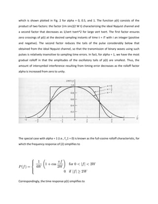 which is shown plotted in Fig. 2 for alpha = 0, 0.5, and 1. The function p(t) consists of the
product of two factors: the factor {rm sinc}(2 W t) characterizing the ideal Nyquist channel and
a second factor that decreases as 1/vert tvert^2 for large vert tvert. The first factor ensures
zero crossings of p(t) at the desired sampling instants of time t = iT with i an integer (positive
and negative). The second factor reduces the tails of the pulse considerably below that
obtained from the ideal Nyquist channel, so that the transmission of binary waves using such
pulses is relatively insensitive to sampling time errors. In fact, for alpha = 1, we have the most
gradual rolloff in that the amplitudes of the oscillatory tails of p(t) are smallest. Thus, the
amount of intersymbol interference resulting from timing error decreases as the rolloff factor
alpha is increased from zero to unity.
The special case with alpha = 1 (i.e., f_1 = 0) is known as the full-cosine rolloff characteristic, for
which the frequency response of (2) simplifies to
Correspondingly, the time response p(t) simplifies to
 