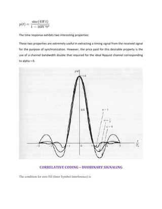 The time response exhibits two interesting properties:
These two properties are extremely useful in extracting a timing signal from the received signal
for the purpose of synchronization. However, the price paid for this desirable property is the
use of a channel bandwidth double that required for the ideal Nyquist channel corresponding
to alpha = 0.
CORRELATIVE CODING – DUOBINARY SIGNALING
The condition for zero ISI (Inter Symbol Interference) is
 
