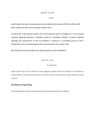 p(nT)={1,n=0
{0,n≠0
which states that when sampling a particular symbol (at time instant nT=0), the effect of all
other symbols on the current sampled symbol is zero.
As discussed in the previous article, one of the practical ways to mitigate ISI is to use partial
response signaling technique ( otherwise called as “correlative coding”). In partial response
signaling, the requirement of zero ISI condition is relaxed as a controlled amount of ISI is
introduced in the transmitted signal and is counteracted in the receiver side.
By relaxing the zero ISI condition, the above equation can be modified as,
p(nT)={1, n=0,1
0, otherwise
which states that the ISI is limited to two adjacent samples. Here we introduce a controlled or
“deterministic” amount of ISI and hence its effect can be removed upon signal detection at the
receiver.
Duobinary Signaling:
The following figure shows the duobinary signaling scheme (click to enlarge).
 