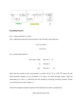 Encoding Process:
1) an = binary input bit; an ∈ {0,1}.
2) bn = NRZ polar output of Level converter in the precoder and is given by,
bn={−d, if an=0
+d, if an=1
3) yn can be represented as
yn=bn+bn−1={2d, ifan=an−1 =1
0, ifan≠an−1
−2d, ifan=an−1 =0
Note that the samples bn are uncorrelated ( i.e either +d for “1” or -d for “0” input). On the
other-hand,the samples yn are correlated ( i.e. there are three possible values +2d,0,-2d
depending on an and an-1). Meaning that the duobinary encoding correlates present sample
an and the previous input sample an-1.
4) From the diagram,impulse response of the duobinary encoder is computed as
h(t)=sinc(t/T)+sinc(t−T/T)
 