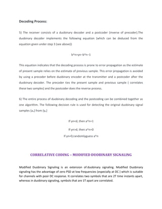 Decoding Process:
5) The receiver consists of a duobinary decoder and a postcoder (inverse of precoder).The
duobinary decoder implements the following equation (which can be deduced from the
equation given under step 3 (see above))
b^n=yn−b^n−1
This equation indicates that the decoding process is prone to error propagation as the estimate
of present sample relies on the estimate of previous sample. This error propagation is avoided
by using a precoder before duobinary encoder at the transmitter and a postcoder after the
duobinary decoder. The precoder ties the present sample and previous sample ( correlates
these two samples) and the postcoder does the reverse process.
6) The entire process of duobinary decoding and the postcoding can be combined together as
one algorithm. The following decision rule is used for detecting the original duobinary signal
samples {an} from {yn}
If yn<d, then a^n=1
If yn>d, then a^n=0
If yn=0,randomlyguess a^n
CORRELATIVE CODING – MODIFIED DUOBINARY SIGNALING
Modified Duobinary Signaling is an extension of duobinary signaling. Modified Duobinary
signaling has the advantage of zero PSD at low frequencies (especially at DC ) which is suitable
for channels with poor DC response. It correlates two symbols that are 2T time instants apart,
whereas in duobinary signaling, symbols that are 1T apart are correlated.
 