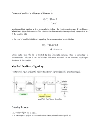 The general condition to achieve zero ISI is given by
p(nT)={1, n=0
0, n≠0
As discussed in a previous article, in correlative coding , the requirement of zero ISI condition is
relaxed as a controlled amount of ISI is introduced in the transmitted signal and is counteracted
in the receiver side
In the case of modified duobinary signaling, the above equation is modified as
p(nT)={1, n=0,2
0, otherwise
which states that the ISI is limited to two alternate samples. Here a controlled or
“deterministic” amount of ISI is introduced and hence its effect can be removed upon signal
detection at the receiver.
Modified Duobinary Signaling:
The following figure shows the modified duobinary signaling scheme (click to enlarge).
Modified DuoBinary Signaling
Encoding Process:
1)an =binary input bit; an ∈ {0,1}.
2) bn = NRZ polar output of Level converter in the precoder and is given by,
 