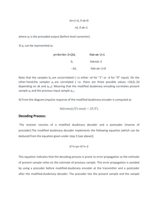 bn={−d, if ak=0
+d, if ak=1
where ak is the precoded output (before level converter).
3) yn can be represented as
yn=bn+bn−2={2d, ifak=ak−2=1
0, ifak≠ak−2
−2d, ifak=ak−2=0
Note that the samples bn are uncorrelated ( i.e either +d for “1” or -d for “0” input). On the
other-hand,the samples yn are correlated ( i.e. there are three possible values +2d,0,-2d
depending on ak and ak-2). Meaning that the modified duobinary encoding correlates present
sample ak and the previous input sample ak-2.
4) From the diagram,impulse response of the modified duobinary encoder is computed as
h(t)=sinc(𝑡/𝑇)−sinc(𝑡 − 2𝑇/𝑇)
Decoding Process:
The receiver consists of a modified duobinary decoder and a postcoder (inverse of
precoder).The modified duobinary decoder implements the following equation (which can be
deduced from the equation given under step 3 (see above))
b^n=yn−b^n−2
This equation indicates that the decoding process is prone to error propagation as the estimate
of present sample relies on the estimate of previous sample. This error propagation is avoided
by using a precoder before modified-duobinary encoder at the transmitter and a postcoder
after the modified-duobinary decoder. The precoder ties the present sample and the sample
 