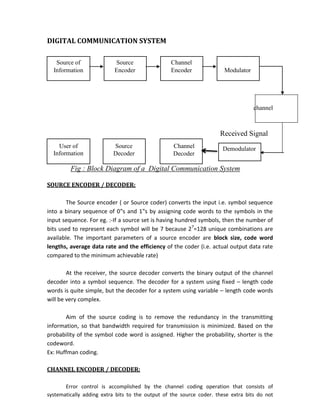 DIGITAL COMMUNICATION SYSTEM
Source of Source Channel
Information Encoder Encoder Modulator
channel
Received Signal
User of Source Channel Demodulator
Information Decoder Decoder
Fig : Block Diagram of a Digital Communication System
SOURCE ENCODER / DECODER:
The Source encoder ( or Source coder) converts the input i.e. symbol sequence
into a binary sequence of 0‟s and 1‟s by assigning code words to the symbols in the
input sequence. For eg. :-If a source set is having hundred symbols, then the number of
bits used to represent each symbol will be 7 because 27
=128 unique combinations are
available. The important parameters of a source encoder are block size, code word
lengths, average data rate and the efficiency of the coder (i.e. actual output data rate
compared to the minimum achievable rate)
At the receiver, the source decoder converts the binary output of the channel
decoder into a symbol sequence. The decoder for a system using fixed – length code
words is quite simple, but the decoder for a system using variable – length code words
will be very complex.
Aim of the source coding is to remove the redundancy in the transmitting
information, so that bandwidth required for transmission is minimized. Based on the
probability of the symbol code word is assigned. Higher the probability, shorter is the
codeword.
Ex: Huffman coding.
CHANNEL ENCODER / DECODER:
Error control is accomplished by the channel coding operation that consists of
systematically adding extra bits to the output of the source coder. these extra bits do not
 