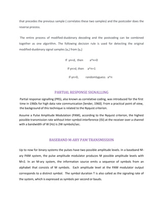 that precedes the previous sample ( correlates these two samples) and the postcoder does the
reverse process.
The entire process of modified-duobinary decoding and the postcoding can be combined
together as one algorithm. The following decision rule is used for detecting the original
modified-duobinary signal samples {an} from {yn}
If yn<d, then a^n=0
If yn>d, then a^n=1
If yn=0, randomlyguess a^n
PARTIAL RESPONSE SIGNALLING
Partial response signalling (PRS), also known as correlative coding, was introduced for the first
time in 1960s for high data rate communication [lender, 1960]. From a practical point of view,
the background of this technique is related to the Nyquist criterion.
Assume a Pulse Amplitude Modulation (PAM), according to the Nyquist criterion, the highest
possible transmission rate without Inter-symbol-interference (ISI) at the receiver over a channel
with a bandwidth of W (Hz) is 2W symbols/sec.
BASEBAND M-ARY PAM TRANSMISSION
Up to now for binary systems the pulses have two possible amplitude levels. In a baseband M-
ary PAM system, the pulse amplitude modulator produces M possible amplitude levels with
M>2. In an M-ary system, the information source emits a sequence of symbols from an
alphabet that consists of M symbols. Each amplitude level at the PAM modulator output
corresponds to a distinct symbol. The symbol duration T is also called as the signaling rate of
the system, which is expressed as symbols per second or bauds.
 