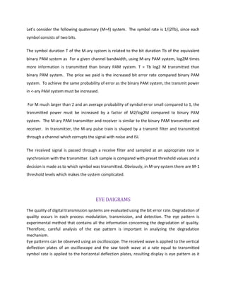 Let’s consider the following quaternary (M=4) system. The symbol rate is 1/(2Tb), since each
symbol consists of two bits.
The symbol duration T of the M-ary system is related to the bit duration Tb of the equivalent
binary PAM system as For a given channel bandwidth, using M-ary PAM system, log2M times
more information is transmitted than binary PAM system. T = Tb log2 M transmitted than
binary PAM system. The price we paid is the increased bit error rate compared binary PAM
system. To achieve the same probability of error as the binary PAM system, the transmit power
in <-ary PAM system must be increased.
For M much larger than 2 and an average probability of symbol error small compared to 1, the
transmitted power must be increased by a factor of M2/log2M compared to binary PAM
system. The M-ary PAM transmitter and receiver is similar to the binary PAM transmitter and
receiver. In transmitter, the M-ary pulse train is shaped by a transmit filter and transmitted
through a channel which corrupts the signal with noise and ISI.
The received signal is passed through a receive filter and sampled at an appropriate rate in
synchronism with the transmitter. Each sample is compared with preset threshold values and a
decision is made as to which symbol was transmitted. Obviously, in M-ary system there are M-1
threshold levels which makes the system complicated.
EYE DAIGRAMS
The quality of digital transmission systems are evaluated using the bit error rate. Degradation of
quality occurs in each process modulation, transmission, and detection. The eye pattern is
experimental method that contains all the information concerning the degradation of quality.
Therefore, careful analysis of the eye pattern is important in analyzing the degradation
mechanism.
Eye patterns can be observed using an oscilloscope. The received wave is applied to the vertical
deflection plates of an oscilloscope and the saw tooth wave at a rate equal to transmitted
symbol rate is applied to the horizontal deflection plates, resulting display is eye pattern as it
 
