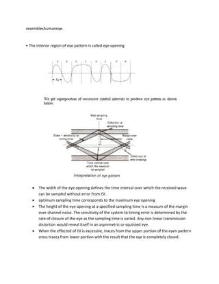 resembleshumaneye.
• The interior region of eye pattern is called eye opening
 The width of the eye opening defines the time interval over which the received wave
can be sampled without error from ISI.
 optimum sampling time corresponds to the maximum eye opening
 The height of the eye opening at a specified sampling time is a measure of the margin
over channel noise. The sensitivity of the system to timing error is determined by the
rate of closure of the eye as the sampling time is varied. Any non linear transmission
distortion would reveal itself in an asymmetric or squinted eye.
 When the effected of ISI is excessive, traces from the upper portion of the eyen pattern
cross traces from lower portion with the result that the eye is completely closed.
 